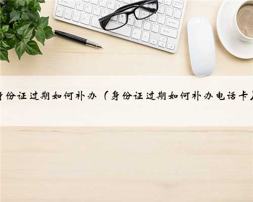 身份证过期如何补办（身份证过期如何补办电话卡）
