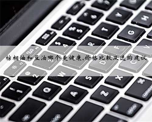 棕榈油和豆油哪个更健康,价格比较及选购建议