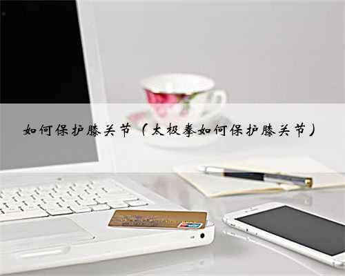 如何保护膝关节（太极拳如何保护膝关节）