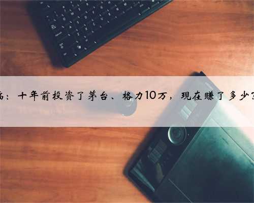 中国股市“躺着赚钱”时代降临:十年前投资了茅台、格力10万,现在赚了多少