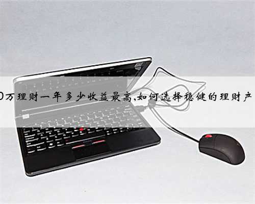 30万理财一年多少收益最高,如何选择稳健的理财产品