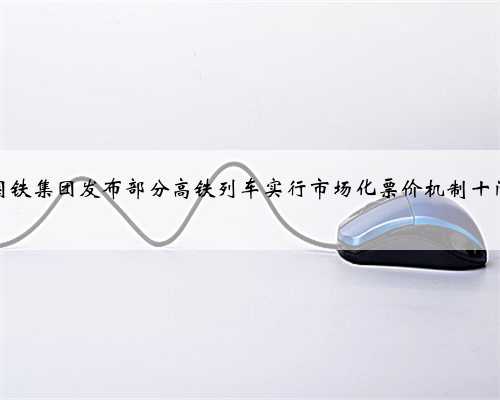 国铁集团发布部分高铁列车实行市场化票价机制十问